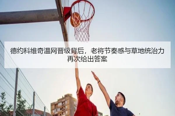 德约科维奇温网晋级背后，老将节奏感与草地统治力再次给出答案